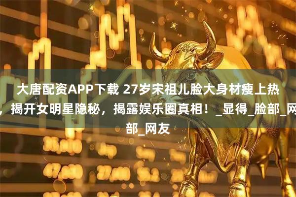 大唐配资APP下载 27岁宋祖儿脸大身材瘦上热搜,揭开女明星隐秘,揭露娱乐圈真相!_显得_脸部_网友