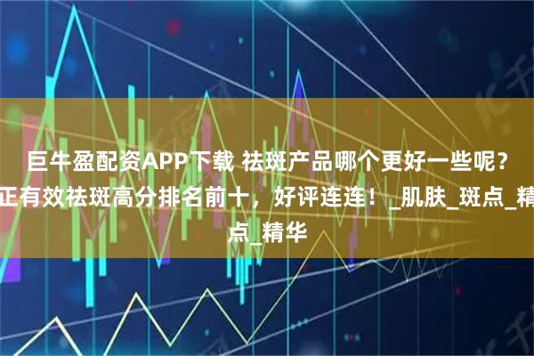 巨牛盈配资APP下载 祛斑产品哪个更好一些呢？真正有效祛斑高分排名前十，好评连连！_肌肤_斑点_精华