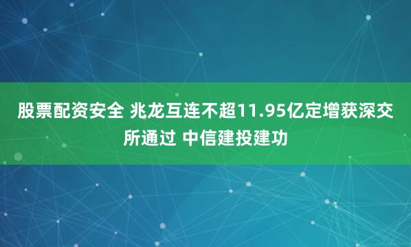 股票配资安全 兆龙互连不超11.95亿定增获深交所通过 中信建投建功