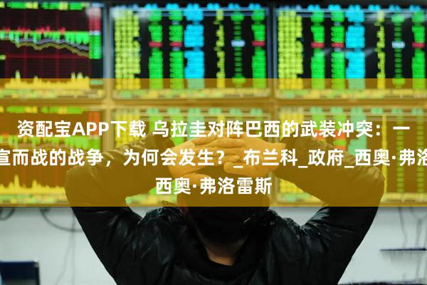 资配宝APP下载 乌拉圭对阵巴西的武装冲突：一场不宣而战的战争，为何会发生？_布兰科_政府_西奥·弗洛雷斯