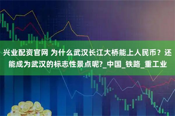 兴业配资官网 为什么武汉长江大桥能上人民币？还能成为武汉的标志性景点呢?_中国_铁路_重工业