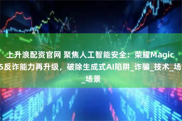 上升浪配资官网 聚焦人工智能安全：荣耀Magic V5反诈能力再升级，破除生成式AI陷阱_诈骗_技术_场景
