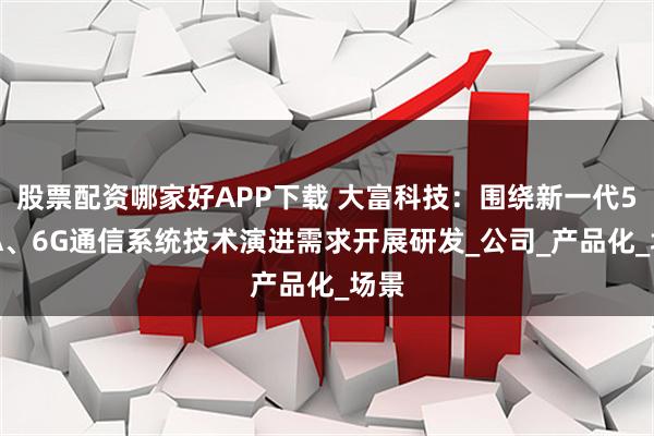 股票配资哪家好APP下载 大富科技：围绕新一代5G-A、6G通信系统技术演进需求开展研发_公司_产品化_场景