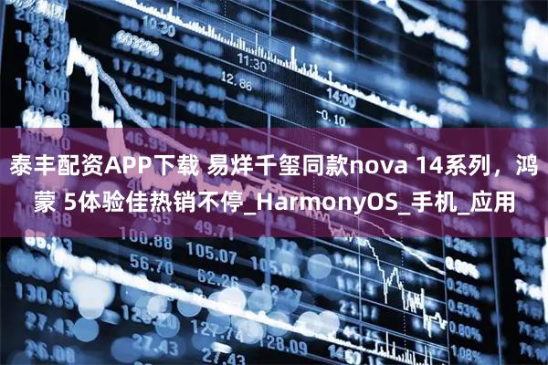 泰丰配资APP下载 易烊千玺同款nova 14系列，鸿蒙 5体验佳热销不停_HarmonyOS_手机_应用