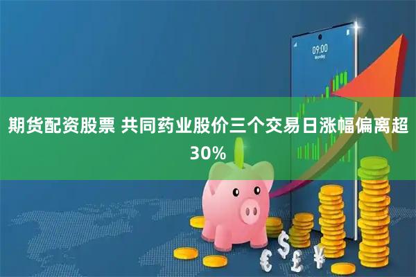 期货配资股票 共同药业股价三个交易日涨幅偏离超30%
