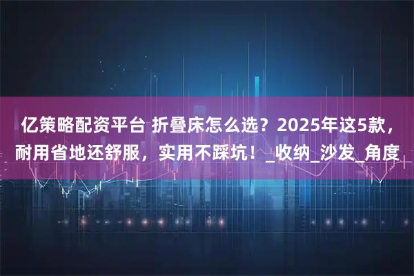 亿策略配资平台 折叠床怎么选？2025年这5款，耐用省地还舒服，实用不踩坑！_收纳_沙发_角度