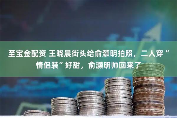 至宝金配资 王晓晨街头给俞灏明拍照,二人穿“情侣装”好甜,俞灏明帅回来了