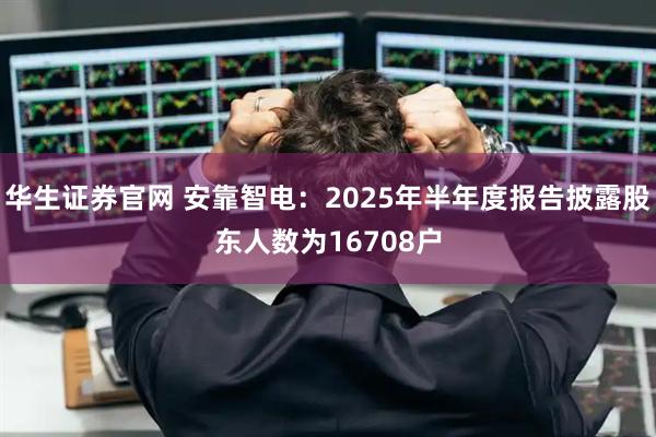 华生证券官网 安靠智电：2025年半年度报告披露股东人数为16708户