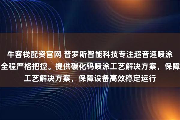 牛客栈配资官网 普罗斯智能科技专注超音速喷涂碳化钨，技术团队全程严格把控。提供碳化钨喷涂工艺解决方案，保障设备高效稳定运行