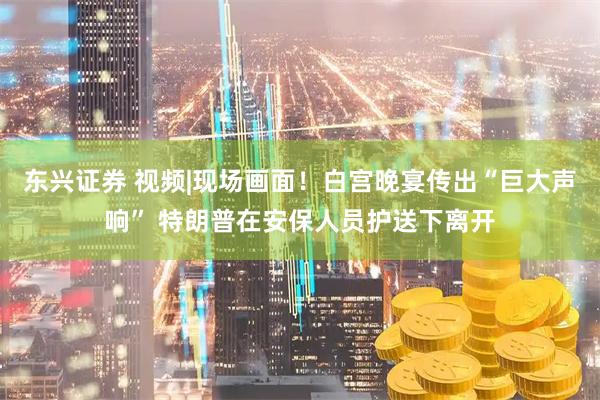 东兴证券 视频|现场画面！白宫晚宴传出“巨大声响” 特朗普在安保人员护送下离开
