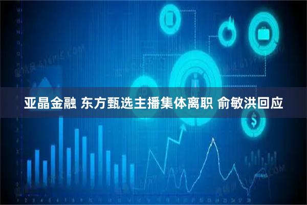 亚晶金融 东方甄选主播集体离职 俞敏洪回应